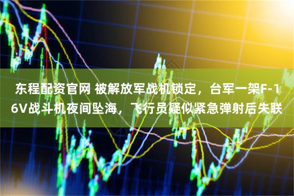 东程配资官网 被解放军战机锁定，台军一架F-16V战斗机夜间坠海，飞行员疑似紧急弹射后失联
