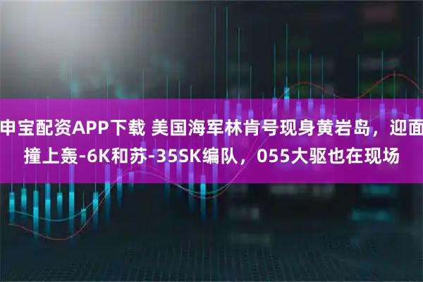 申宝配资APP下载 美国海军林肯号现身黄岩岛，迎面撞上轰-6K和苏-35SK编队，055大驱也在现场