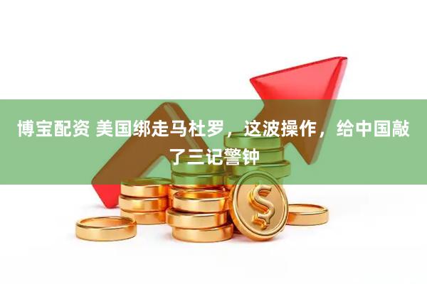 博宝配资 美国绑走马杜罗，这波操作，给中国敲了三记警钟