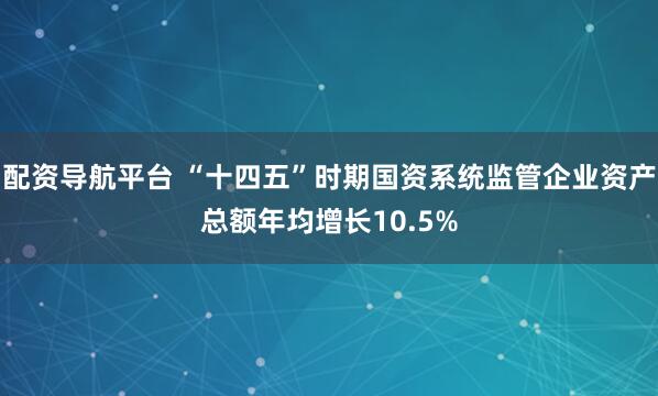 配资导航平台 “十四五”时期国资系统监管企业资产总额年均增长10.5%