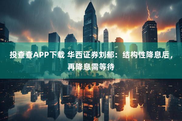 投查查APP下载 华西证券刘郁：结构性降息后，再降息需等待