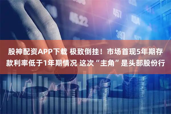股神配资APP下载 极致倒挂！市场首现5年期存款利率低于1年期情况 这次“主角”是头部股份行