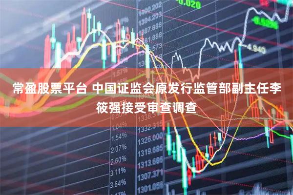 常盈股票平台 中国证监会原发行监管部副主任李筱强接受审查调查
