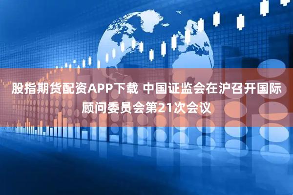 股指期货配资APP下载 中国证监会在沪召开国际顾问委员会第21次会议