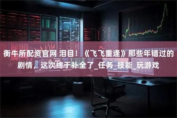 衡牛所配资官网 泪目！《飞飞重逢》那些年错过的剧情，这次终于补全了_任务_技能_玩游戏