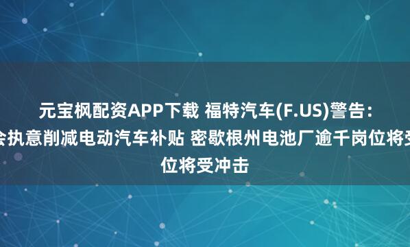元宝枫配资APP下载 福特汽车(F.US)警告：若国会执意削减电动汽车补贴 密歇根州电池厂逾千岗位将受冲击