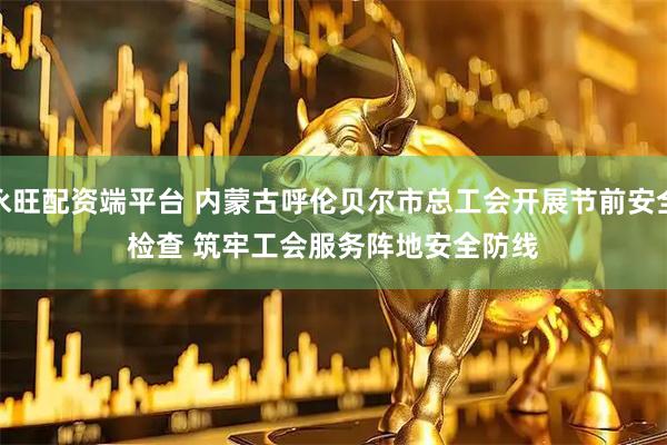 永旺配资端平台 内蒙古呼伦贝尔市总工会开展节前安全检查 筑牢工会服务阵地安全防线
