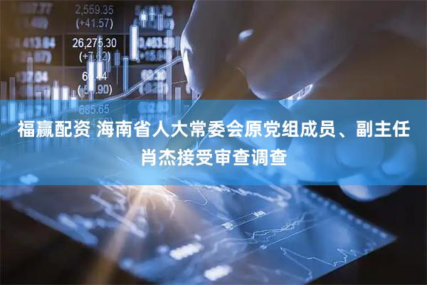 福赢配资 海南省人大常委会原党组成员、副主任肖杰接受审查调查