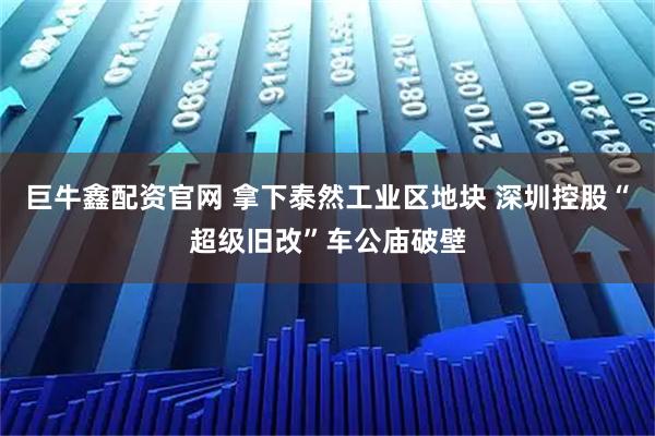 巨牛鑫配资官网 拿下泰然工业区地块 深圳控股“超级旧改”车公庙破壁