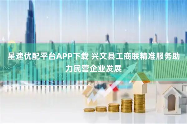 星速优配平台APP下载 兴文县工商联精准服务助力民营企业发展
