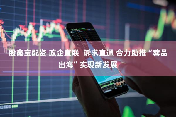 股鑫宝配资 政企直联  诉求直通 合力助推“蓉品出海”实现新发展