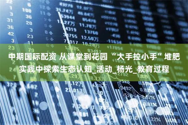 中期国际配资 从课堂到花园 “大手拉小手”堆肥实践中探索生态认知_活动_杨光_教育过程