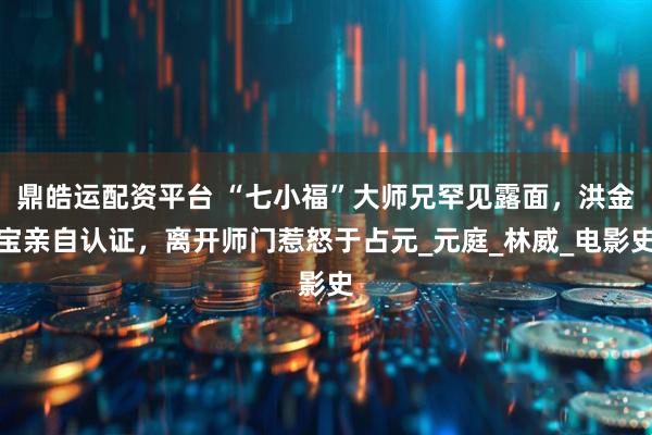 鼎皓运配资平台 “七小福”大师兄罕见露面，洪金宝亲自认证，离开师门惹怒于占元_元庭_林威_电影史