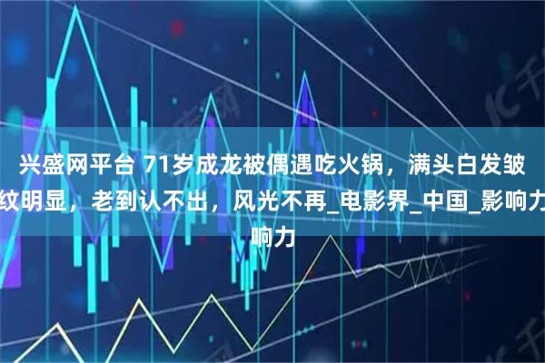 兴盛网平台 71岁成龙被偶遇吃火锅，满头白发皱纹明显，老到认不出，风光不再_电影界_中国_影响力