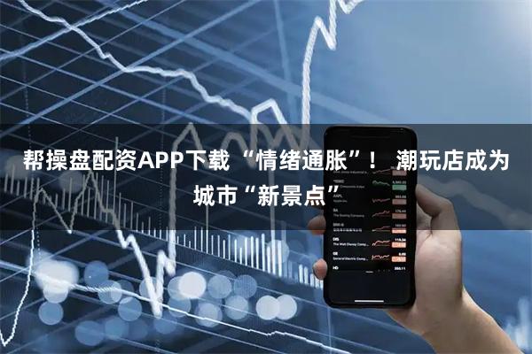 帮操盘配资APP下载 “情绪通胀”！ 潮玩店成为城市“新景点”