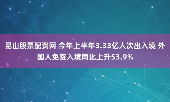 昆山股票配资网 今年上半年3.33亿人次出入境 外国人免签入境同比上升53.9%
