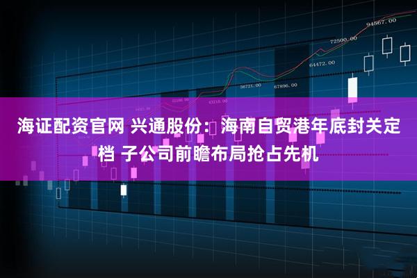 海证配资官网 兴通股份：海南自贸港年底封关定档 子公司前瞻布局抢占先机
