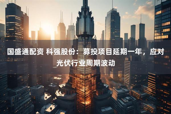 国盛通配资 科强股份：募投项目延期一年，应对光伏行业周期波动