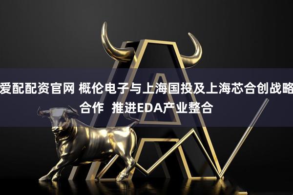 爱配配资官网 概伦电子与上海国投及上海芯合创战略合作  推进EDA产业整合