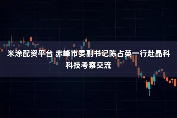 米涂配资平台 赤峰市委副书记陈占英一行赴晶科科技考察交流