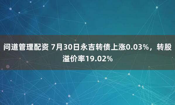 问道管理配资 7月30日永吉转债上涨0.03%，转股溢价率19.02%
