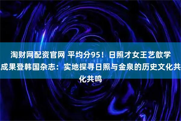淘财网配资官网 平均分95！日照才女王艺歆学术成果登韩国杂志：实地探寻日照与金泉的历史文化共鸣