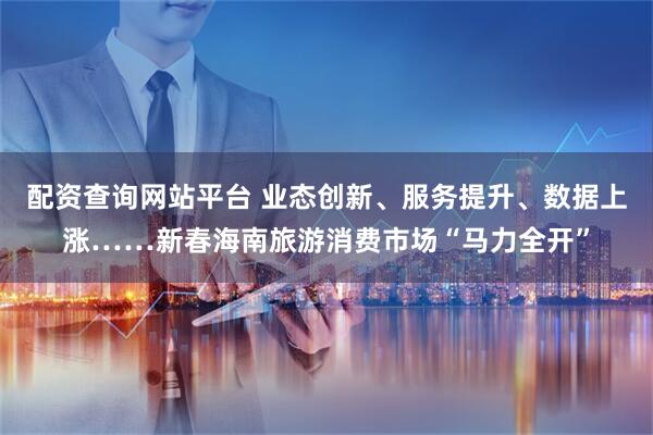 配资查询网站平台 业态创新、服务提升、数据上涨……新春海南旅游消费市场“马力全开”