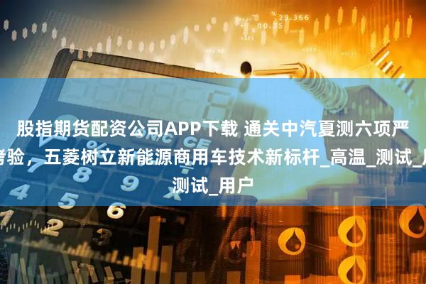 股指期货配资公司APP下载 通关中汽夏测六项严苛烤验，五菱树立新能源商用车技术新标杆_高温_测试_用户