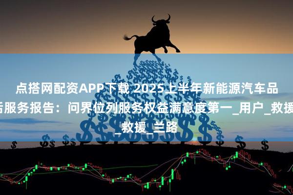 点搭网配资APP下载 2025上半年新能源汽车品牌售后服务报告：问界位列服务权益满意度第一_用户_救援_兰路