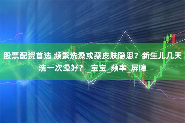 股票配资首选 频繁洗澡或藏皮肤隐患？新生儿几天洗一次澡好？_宝宝_频率_屏障