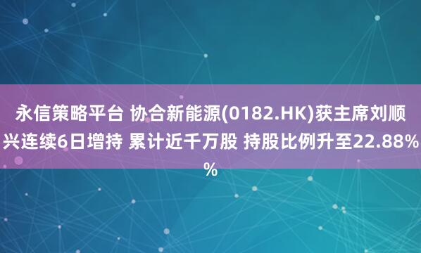 永信策略平台 协合新能源(0182.HK)获主席刘顺兴连续6日增持 累计近千万股 持股比例升至22.88%