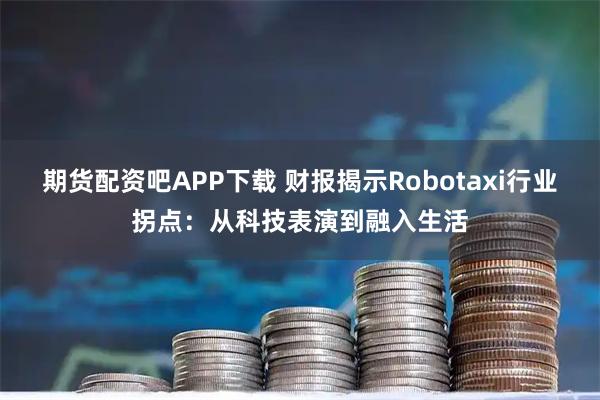 期货配资吧APP下载 财报揭示Robotaxi行业拐点：从科技表演到融入生活