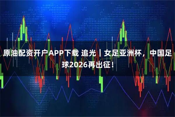 原油配资开户APP下载 追光｜女足亚洲杯，中国足球2026再出征！