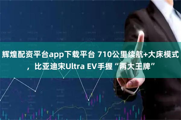 辉煌配资平台app下载平台 710公里续航+大床模式，比亚迪宋Ultra EV手握“两大王牌”