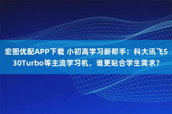 宏图优配APP下载 小初高学习新帮手：科大讯飞S30Turbo等主流学习机，谁更贴合学生需求？