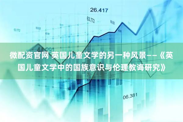 微配资官网 英国儿童文学的另一种风景——《英国儿童文学中的国族意识与伦理教诲研究》
