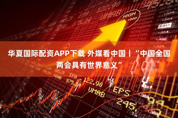 华夏国际配资APP下载 外媒看中国丨“中国全国两会具有世界意义”
