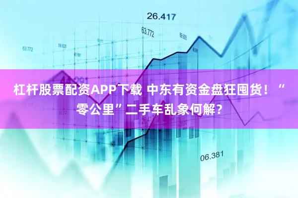 杠杆股票配资APP下载 中东有资金盘狂囤货！“零公里”二手车乱象何解？