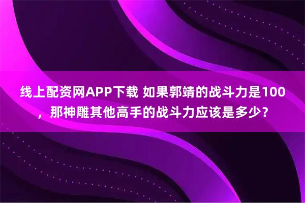 线上配资网APP下载 如果郭靖的战斗力是100，那神雕其他高手的战斗力应该是多少？