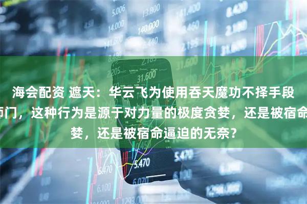 海会配资 遮天：华云飞为使用吞天魔功不择手段，甚至背叛师门，这种行为是源于对力量的极度贪婪，还是被宿命逼迫的无奈？