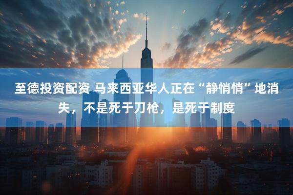 至德投资配资 马来西亚华人正在“静悄悄”地消失，不是死于刀枪，是死于制度