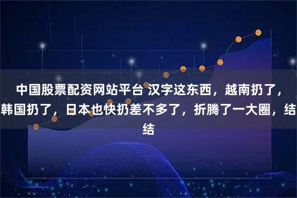 中国股票配资网站平台 汉字这东西，越南扔了，韩国扔了，日本也快扔差不多了，折腾了一大圈，结
